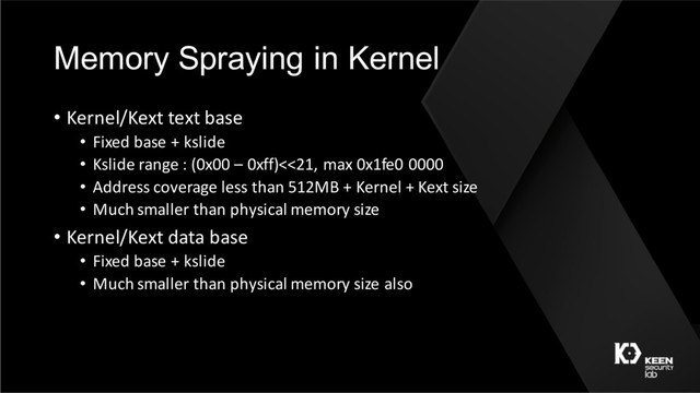 Memory Spraying in Kernel
• Kernel/Kext text base
• Fixed base + kslide
• Kslide range : (0x00 – 0xff)<<21, max 0x1fe0 0000
• Address coverage less than 512MB + Kernel + Kext size
• Much smaller than physical memory size
• Kernel/Kext data base
• Fixed base + kslide
• Much smaller than physical memory size also
