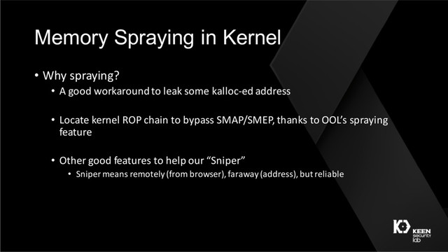 Memory Spraying in Kernel
• Why spraying?
• A good workaround to leak some kalloc-ed address
• Locate kernel ROP chain to bypass SMAP/SMEP, thanks to OOL’s spraying
feature
• Other good features to help our “Sniper”
• Sniper means remotely (from browser), faraway (address), but reliable
