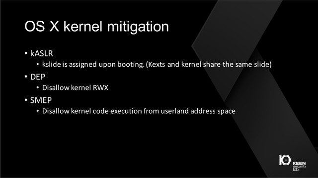 OS X kernel mitigation
• kASLR
• kslide is assigned upon booting. (Kexts and kernel share the same slide)
• DEP
• Disallow kernel RWX
• SMEP
• Disallow kernel code execution from userland address space
