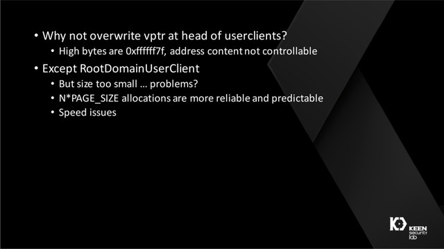 • Why not overwrite vptr at head of userclients?
• High bytes are 0xffffff7f, address content not controllable
• Except RootDomainUserClient
• But size too small … problems?
• N*PAGE_SIZE allocations are more reliable and predictable
• Speed issues
