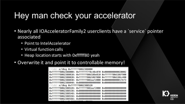 Hey man check your accelerator
• Nearly all IOAcceleratorFamily2 userclients have a `service` pointer
associated
• Point to IntelAccelerator
• Virtual function calls
• Heap location starts with 0xffffff80 yeah
• Overwrite it and point it to controllable memory!
