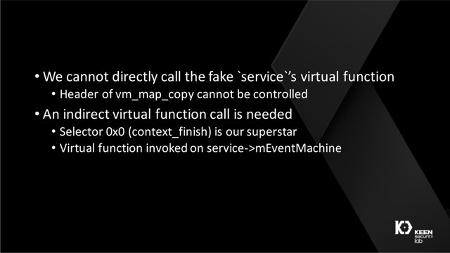 • We cannot directly call the fake `service`’s virtual function
• Header of vm_map_copy cannot be controlled
• An indirect virtual function call is needed
• Selector 0x0 (context_finish) is our superstar
• Virtual function invoked on service->mEventMachine
