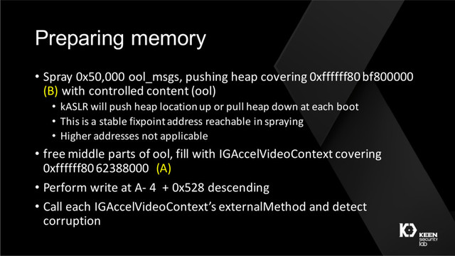 Preparing memory
• Spray 0x50,000 ool_msgs, pushing heap covering 0xffffff80 bf800000
(B) with controlled content (ool)
• kASLR will push heap location up or pull heap down at each boot
• This is a stable fixpointaddress reachable in spraying
• Higher addresses not applicable
• free middle parts of ool, fill with IGAccelVideoContext covering
0xffffff80 62388000 (A)
• Perform write at A- 4 + 0x528 descending
• Call each IGAccelVideoContext’s externalMethod and detect
corruption
