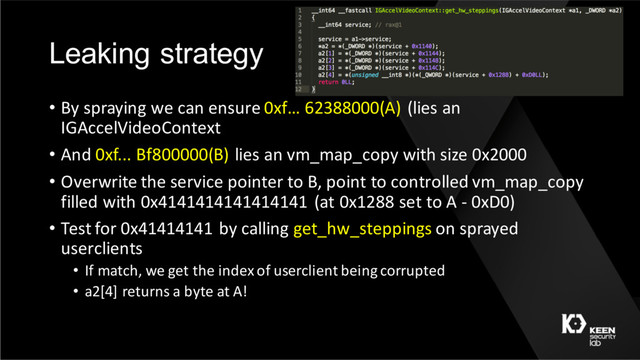 Leaking strategy
• By spraying we can ensure 0xf… 62388000(A) (lies an
IGAccelVideoContext
• And 0xf... Bf800000(B) lies an vm_map_copy with size 0x2000
• Overwrite the service pointer to B, point to controlled vm_map_copy
filled with 0x4141414141414141 (at 0x1288 set to A - 0xD0)
• Test for 0x41414141 by calling get_hw_steppings on sprayed
userclients
• If match, we get the index of userclient being corrupted
• a2[4] returns a byte at A!
