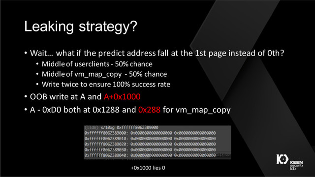 Leaking strategy?
• Wait… what if the predict address fall at the 1st page instead of 0th?
• Middle of userclients - 50% chance
• Middle of vm_map_copy - 50% chance
• Write twice to ensure 100% success rate
• OOB write at A and A+0x1000
• A - 0xD0 both at 0x1288 and 0x288 for vm_map_copy
+0x1000 lies 0
