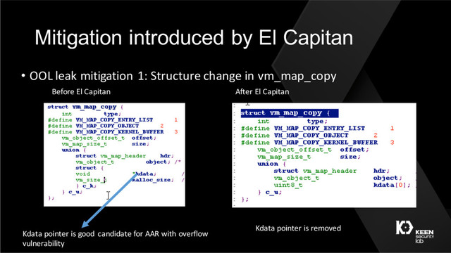 Mitigation introduced by El Capitan
• OOL leak mitigation 1: Structure change in vm_map_copy
After El Capitan
Before El Capitan
Kdata pointer is good candidate for AAR with overflow
vulnerability
Kdata pointer is removed
