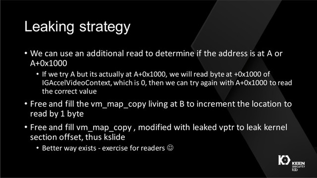Leaking strategy
• We can use an additional read to determine if the address is at A or
A+0x1000
• If we try A but its actually at A+0x1000, we will read byte at +0x1000 of
IGAccelVideoContext, which is 0, then we can try again with A+0x1000 to read
the correct value
• Free and fill the vm_map_copy living at B to increment the location to
read by 1 byte
• Free and fill vm_map_copy , modified with leaked vptr to leak kernel
section offset, thus kslide
• Better way exists - exercise for readers J

