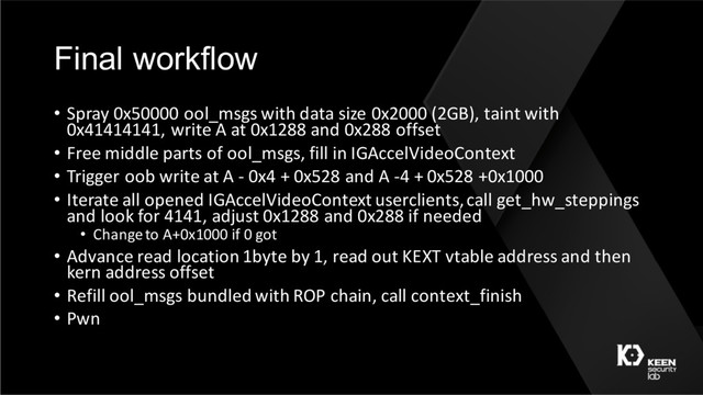 Final workflow
• Spray 0x50000 ool_msgs with data size 0x2000 (2GB), taint with
0x41414141, write A at 0x1288 and 0x288 offset
• Free middle parts of ool_msgs, fill in IGAccelVideoContext
• Trigger oob write at A - 0x4 + 0x528 and A -4 + 0x528 +0x1000
• Iterate all opened IGAccelVideoContext userclients, call get_hw_steppings
and look for 4141, adjust 0x1288 and 0x288 if needed
• Change to A+0x1000 if 0 got
• Advance read location 1byte by 1, read out KEXT vtable address and then
kern address offset
• Refill ool_msgs bundled with ROP chain, call context_finish
• Pwn
