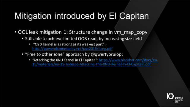 Mitigation introduced by El Capitan
• OOL leak mitigation 1: Structure change in vm_map_copy
• Still able to achieve limited OOB read, by increasing size field
• “OS X kernel is as strong as its weakest part”:
http://powerofcommunity.net/poc2015/liang.pdf
• “Free to other zone” approach by @qwertyoruiop:
• “Attacking the XNU Kernel in El Capitan”: https://www.blackhat.com/docs/eu-
15/materials/eu-15-Todesco-Attacking-The-XNU-Kernal-In-El-Capitain.pdf

