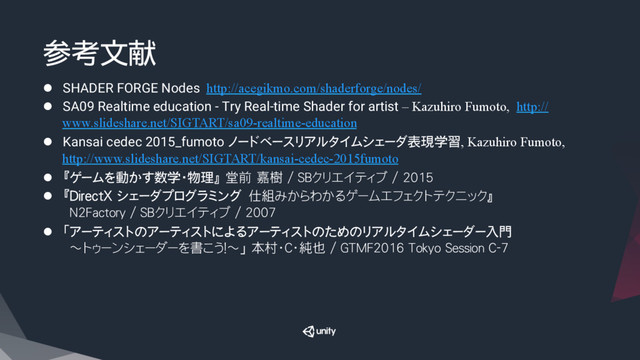 参考文献
l  SHADER FORGE Nodes http://acegikmo.com/shaderforge/nodes/
l  SA09 Realtime education - Try Real-time Shader for artist – Kazuhiro Fumoto, http://
www.slideshare.net/SIGTART/sa09-realtime-education
l  Kansai cedec 2015_fumoto ノードベースリアルタイムシェーダ表現学習, Kazuhiro Fumoto,
http://www.slideshare.net/SIGTART/kansai-cedec-2015fumoto
l  『ゲームを動かす数学・物理』 堂前 嘉樹 / SBクリエイティブ / 2015
l  『DirectX シェーダプログラミング　仕組みからわかるゲームエフェクトテクニック』
N2Factory / SBクリエイティブ / 2007
l  「アーティストのアーティストによるアーティストのためのリアルタイムシェーダー入門
　～トゥーンシェーダーを書こう！～」 本村・C・純也 / GTMF2016 Tokyo Session C-7
