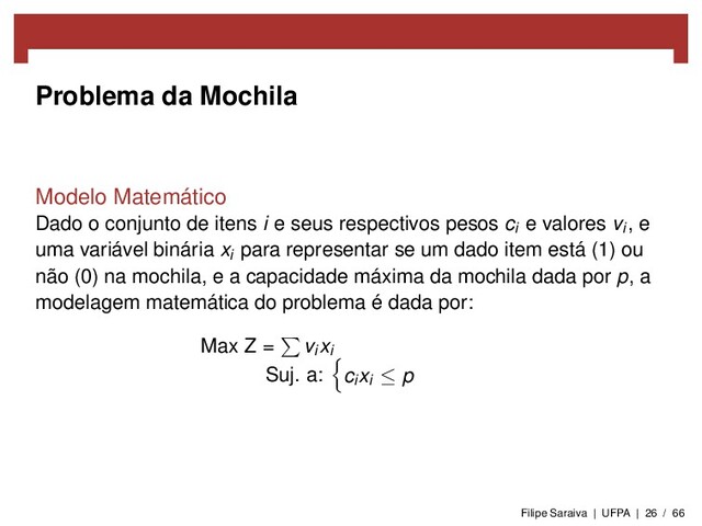Problema da Mochila
Modelo Matemático
Dado o conjunto de itens i e seus respectivos pesos ci e valores vi , e
uma variável binária xi para representar se um dado item está (1) ou
não (0) na mochila, e a capacidade máxima da mochila dada por p, a
modelagem matemática do problema é dada por:
Max Z = vi xi
Suj. a: ci xi ≤ p
Filipe Saraiva | UFPA | 26 / 66
