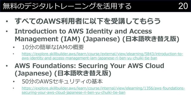 20
無料のデジタルトレーニングを活⽤する
• すべてのAWS利⽤者に以下を受講してもらう
• Introduction to AWS Identity and Access
Management (IAM) (Japanese) (⽇本語吹き替え版)
• 10分の簡単なIAMの概要
• https://explore.skillbuilder.aws/learn/course/external/view/elearning/5843/introduction-to-
aws-identity-and-access-management-iam-japanese-ri-ben-yu-chuiki-tie-ban
• AWS Foundations: Securing Your AWS Cloud
(Japanese) (⽇本語吹き替え版)
• 50分のAWSセキュリティの基本
• https://explore.skillbuilder.aws/learn/course/internal/view/elearning/1356/aws-foundations-
securing-your-aws-cloud-japanese-ri-ben-yu-chuiki-tie-ban
