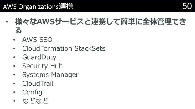 50
AWS Organizations連携
• 様々なAWSサービスと連携して簡単に全体管理でき
る
• AWS SSO
• CloudFormation StackSets
• GuardDuty
• Security Hub
• Systems Manager
• CloudTrail
• Config
• などなど
