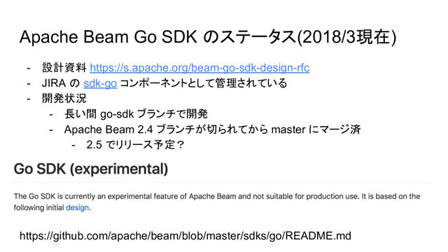 Apache Beam Go SDK のステータス(2018/3現在)
- 設計資料 https://s.apache.org/beam-go-sdk-design-rfc
- JIRA の sdk-go コンポーネントとして管理されている
- 開発状況
- 長い間 go-sdk ブランチで開発
- Apache Beam 2.4 ブランチが切られてから master にマージ済
- 2.5 でリリース予定？
https://github.com/apache/beam/blob/master/sdks/go/README.md
