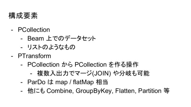 構成要素
- PCollection
- Beam 上でのデータセット
- リストのようなもの
- PTransform
- PCollection から PCollection を作る操作
- 複数入出力でマージ(JOIN) や分岐も可能
- ParDo は map / flatMap 相当
- 他にも Combine, GroupByKey, Flatten, Partition 等

