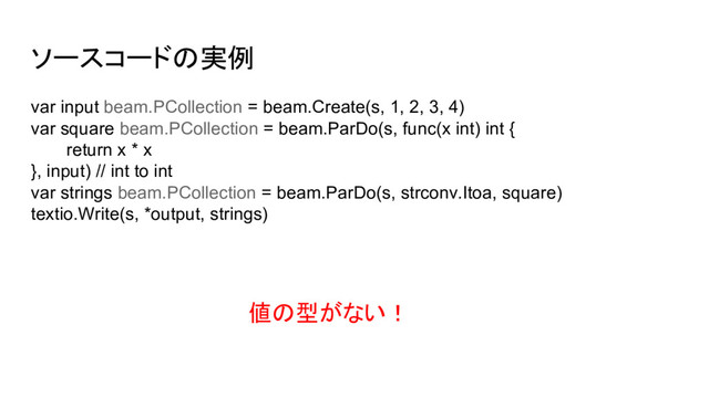 ソースコードの実例
var input beam.PCollection = beam.Create(s, 1, 2, 3, 4)
var square beam.PCollection = beam.ParDo(s, func(x int) int {
return x * x
}, input) // int to int
var strings beam.PCollection = beam.ParDo(s, strconv.Itoa, square)
textio.Write(s, *output, strings)
値の型がない！
