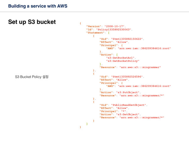 Building a service with AWS
Set up S3 bucket
S3 Bucket Policy ࢸ੿
{
"Version": "2008-10-17",
"Id": "Policy1335892530063",
"Statement": [
{
"Sid": "Stmt1335892150622",
"Effect": "Allow",
"Principal": {
"AWS": "arn:aws:iam::386209384616:root"
},
"Action": [
"s3:GetBucketAcl",
"s3:GetBucketPolicy"
],
"Resource": "arn:aws:s3:::mingrammer"
},
{
"Sid": "Stmt1335892526596",
"Effect": "Allow",
"Principal": {
"AWS": "arn:aws:iam::386209384616:root"
},
"Action": “s3:PutObject",
"Resource": "arn:aws:s3:::mingrammer/*"
},
{
"Sid": "PublicReadGetObject",
"Effect": "Allow",
"Principal": "*",
"Action": "s3:GetObject",
"Resource": "arn:aws:s3:::mingrammer/*"
}
]
}
