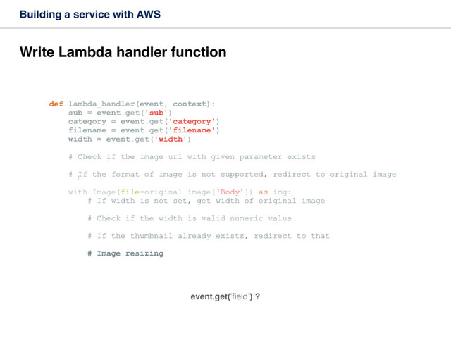 Building a service with AWS
Write Lambda handler function
def lambda_handler(event, context):
sub = event.get('sub')
category = event.get('category')
filename = event.get('filename')
width = event.get('width')
# Check if the image url with given parameter exists
# If the format of image is not supported, redirect to original image
with Image(file=original_image['Body']) as img:
# If width is not set, get width of original image
# Check if the width is valid numeric value
# If the thumbnail already exists, redirect to that
# Image resizing
]
event.get('ﬁeld') ?
