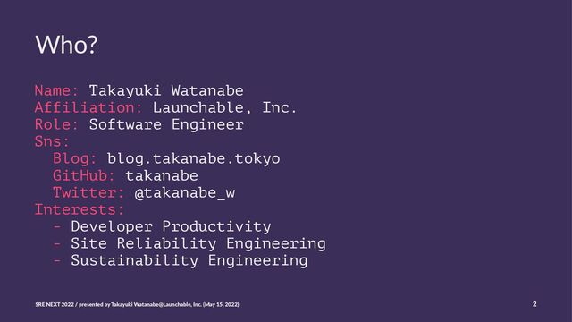 Who?
Name: Takayuki Watanabe
Affiliation: Launchable, Inc.
Role: Software Engineer
Sns:
Blog: blog.takanabe.tokyo
GitHub: takanabe
Twitter: @takanabe_w
Interests:
- Developer Productivity
- Site Reliability Engineering
- Sustainability Engineering
SRE NEXT 2022 / presented by Takayuki Watanabe@Launchable, Inc. (May 15, 2022) 2
