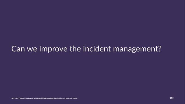 Can we improve the incident management?
SRE NEXT 2022 / presented by Takayuki Watanabe@Launchable, Inc. (May 15, 2022) 102
