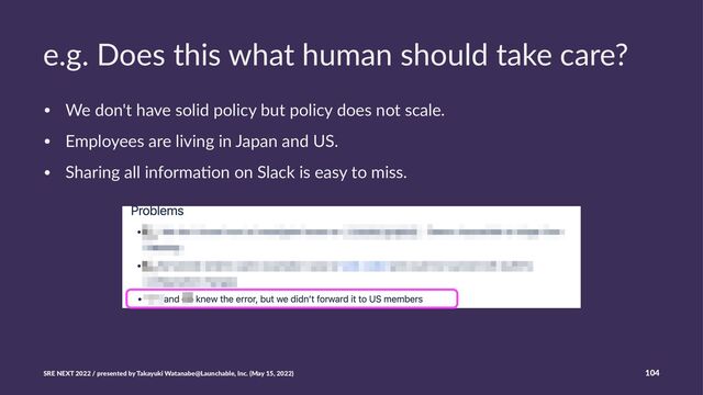 e.g. Does this what human should take care?
• We don't have solid policy but policy does not scale.
• Employees are living in Japan and US.
• Sharing all informa>on on Slack is easy to miss.
SRE NEXT 2022 / presented by Takayuki Watanabe@Launchable, Inc. (May 15, 2022) 104
