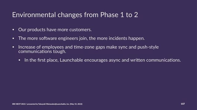 Environmental changes from Phase 1 to 2
• Our products have more customers.
• The more so3ware engineers join, the more incidents happen.
• Increase of employees and >me-zone gaps make sync and push-style
communica>ons tough.
• In the ﬁrst place, Launchable encourages async and wriEen communica>ons.
SRE NEXT 2022 / presented by Takayuki Watanabe@Launchable, Inc. (May 15, 2022) 107
