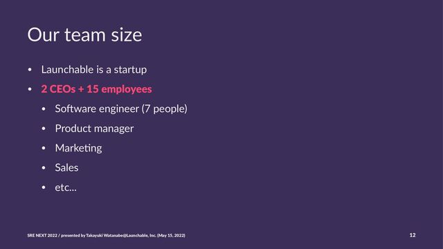 Our team size
• Launchable is a startup
• 2 CEOs + 15 employees
• So3ware engineer (7 people)
• Product manager
• Marke>ng
• Sales
• etc...
SRE NEXT 2022 / presented by Takayuki Watanabe@Launchable, Inc. (May 15, 2022) 12
