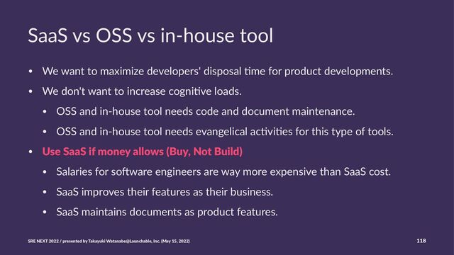 SaaS vs OSS vs in-house tool
• We want to maximize developers' disposal 5me for product developments.
• We don't want to increase cogni5ve loads.
• OSS and in-house tool needs code and document maintenance.
• OSS and in-house tool needs evangelical ac5vi5es for this type of tools.
• Use SaaS if money allows (Buy, Not Build)
• Salaries for so@ware engineers are way more expensive than SaaS cost.
• SaaS improves their features as their business.
• SaaS maintains documents as product features.
SRE NEXT 2022 / presented by Takayuki Watanabe@Launchable, Inc. (May 15, 2022) 118
