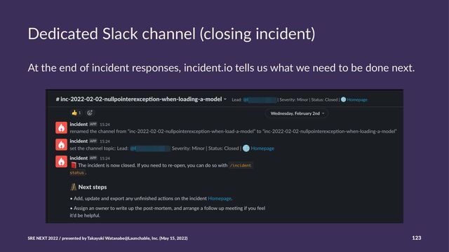 Dedicated Slack channel (closing incident)
At the end of incident responses, incident.io tells us what we need to be done next.
SRE NEXT 2022 / presented by Takayuki Watanabe@Launchable, Inc. (May 15, 2022) 123
