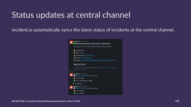Status updates at central channel
incident.io automa-cally syncs the latest status of incidents at the central channel.
SRE NEXT 2022 / presented by Takayuki Watanabe@Launchable, Inc. (May 15, 2022) 124
