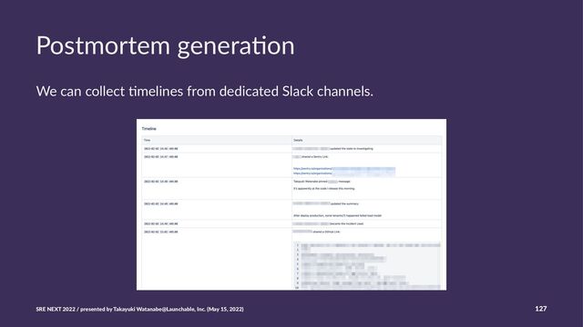 Postmortem genera,on
We can collect *melines from dedicated Slack channels.
SRE NEXT 2022 / presented by Takayuki Watanabe@Launchable, Inc. (May 15, 2022) 127
