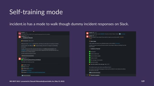 Self-training mode
incident.io has a mode to walk though dummy incident responses on Slack.
SRE NEXT 2022 / presented by Takayuki Watanabe@Launchable, Inc. (May 15, 2022) 129
