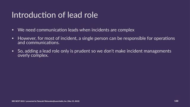 Introduc)on of lead role
• We need communica-on leads when incidents are complex
• However, for most of incident, a single person can be responsible for opera-ons
and communica-ons.
• So, adding a lead role only is prudent so we don't make incident managements
overly complex.
SRE NEXT 2022 / presented by Takayuki Watanabe@Launchable, Inc. (May 15, 2022) 130
