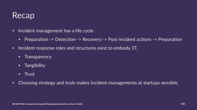 Recap
• Incident management has a life cycle.
• Prepara6on -> Detec6on -> Recovery -> Post-incident ac6ons -> Prepara6on
• Incident response roles and structures exist to embody 3T.
• Transparency
• Tangibility
• Trust
• Choosing strategy and tools makes incident managements at startups sensible.
SRE NEXT 2022 / presented by Takayuki Watanabe@Launchable, Inc. (May 15, 2022) 132
