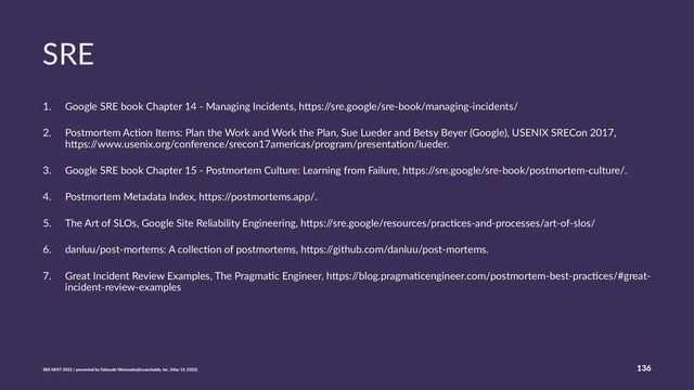 SRE
1. Google SRE book Chapter 14 - Managing Incidents, h>ps:/
/sre.google/sre-book/managing-incidents/
2. Postmortem AcEon Items: Plan the Work and Work the Plan, Sue Lueder and Betsy Beyer (Google), USENIX SRECon 2017,
h>ps:/
/www.usenix.org/conference/srecon17americas/program/presentaEon/lueder.
3. Google SRE book Chapter 15 - Postmortem Culture: Learning from Failure, h>ps:/
/sre.google/sre-book/postmortem-culture/.
4. Postmortem Metadata Index, h>ps:/
/postmortems.app/.
5. The Art of SLOs, Google Site Reliability Engineering, h>ps:/
/sre.google/resources/pracEces-and-processes/art-of-slos/
6. danluu/post-mortems: A collecEon of postmortems, h>ps:/
/github.com/danluu/post-mortems.
7. Great Incident Review Examples, The PragmaEc Engineer, h>ps:/
/blog.pragmaEcengineer.com/postmortem-best-pracEces/#great-
incident-review-examples
SRE NEXT 2022 / presented by Takayuki Watanabe@Launchable, Inc. (May 15, 2022)
136
