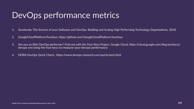 DevOps performance metrics
1. Accelerate: The Science of Lean So4ware and DevOps: Building and Scaling High Performing Technology OrganizaDons, 2018.
2. GoogleCloudPlaKorm/fourkeys, hNps:/
/github.com/GoogleCloudPlaKorm/fourkeys
3. Are you an Elite DevOps performer? Find out with the Four Keys Project, Google Cloud, hNps:/
/cloud.google.com/blog/products/
devops-sre/using-the-four-keys-to-measure-your-devops-performance
4. DORA DevOps Quick Check., hNps:/
/www.devops-research.com/quickcheck.html
SRE NEXT 2022 / presented by Takayuki Watanabe@Launchable, Inc. (May 15, 2022)
137
