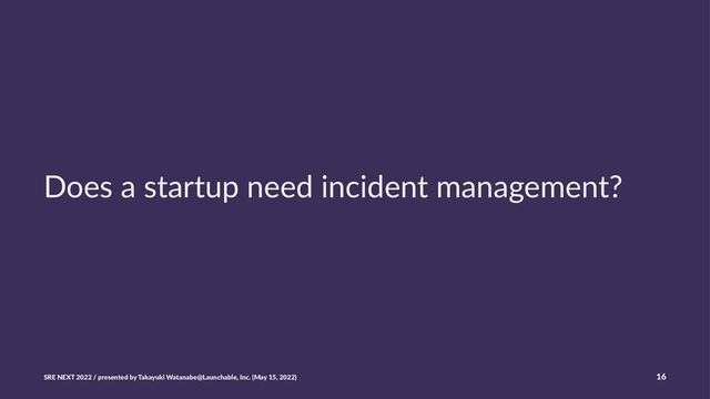 Does a startup need incident management?
SRE NEXT 2022 / presented by Takayuki Watanabe@Launchable, Inc. (May 15, 2022) 16
