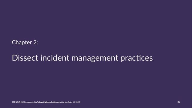 Chapter 2:
Dissect incident management prac/ces
SRE NEXT 2022 / presented by Takayuki Watanabe@Launchable, Inc. (May 15, 2022) 23
