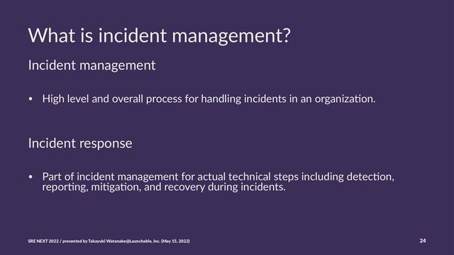 What is incident management?
Incident management
• High level and overall process for handling incidents in an organiza5on.
Incident response
• Part of incident management for actual technical steps including detec5on,
repor5ng, mi5ga5on, and recovery during incidents.
SRE NEXT 2022 / presented by Takayuki Watanabe@Launchable, Inc. (May 15, 2022) 24
