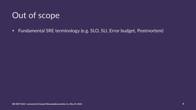 Out of scope
• Fundamental SRE terminology (e.g. SLO, SLI, Error budget, Postmortem)
SRE NEXT 2022 / presented by Takayuki Watanabe@Launchable, Inc. (May 15, 2022) 4

