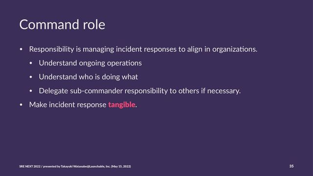Command role
• Responsibility is managing incident responses to align in organiza5ons.
• Understand ongoing opera5ons
• Understand who is doing what
• Delegate sub-commander responsibility to others if necessary.
• Make incident response tangible.
SRE NEXT 2022 / presented by Takayuki Watanabe@Launchable, Inc. (May 15, 2022) 35
