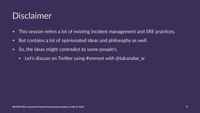 Disclaimer
• This session refers a lot of exis0ng incident management and SRE prac0ces.
• But contains a lot of opinionated ideas and philosophy as well.
• So, the ideas might contradict to some people's.
• Let's discuss on TwiAer using #srenext with @takanabe_w
SRE NEXT 2022 / presented by Takayuki Watanabe@Launchable, Inc. (May 15, 2022) 5
