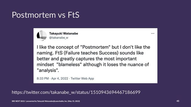 Postmortem vs FtS
h"ps:/
/twi"er.com/takanabe_w/status/1510943694467186699
SRE NEXT 2022 / presented by Takayuki Watanabe@Launchable, Inc. (May 15, 2022) 45
