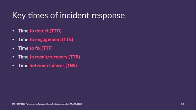 Key %mes of incident response
• Time to detect (TTD)
• Time to engagement (TTE)
• Time to ﬁx (TTF)
• Time to repair/recovery (TTR)
• Time between failures (TBF)
SRE NEXT 2022 / presented by Takayuki Watanabe@Launchable, Inc. (May 15, 2022) 50
