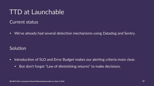 TTD at Launchable
Current status
• We've already had several detec0on mechanisms using Datadog and Sentry.
Solu%on
• Introduc*on of SLO and Error Budget makes our aler*ng criteria more clear.
• But don't forget "Law of diminishing returns" to make decisions.
SRE NEXT 2022 / presented by Takayuki Watanabe@Launchable, Inc. (May 15, 2022) 57
