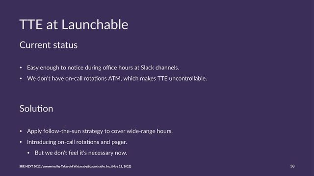 TTE at Launchable
Current status
• Easy enough to no.ce during oﬃce hours at Slack channels.
• We don't have on-call rota.ons ATM, which makes TTE uncontrollable.
Solu%on
• Apply follow-the-sun strategy to cover wide-range hours.
• Introducing on-call rota:ons and pager.
• But we don't feel it's necessary now.
SRE NEXT 2022 / presented by Takayuki Watanabe@Launchable, Inc. (May 15, 2022) 58
