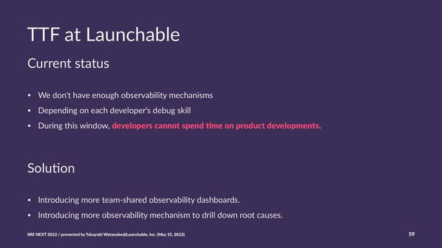 TTF at Launchable
Current status
• We don't have enough observability mechanisms
• Depending on each developer's debug skill
• During this window, developers cannot spend .me on product developments.
Solu%on
• Introducing more team-shared observability dashboards.
• Introducing more observability mechanism to drill down root causes.
SRE NEXT 2022 / presented by Takayuki Watanabe@Launchable, Inc. (May 15, 2022) 59
