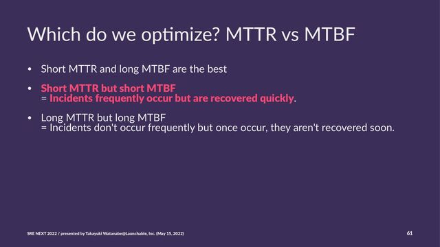 Which do we op+mize? MTTR vs MTBF
• Short MTTR and long MTBF are the best
• Short MTTR but short MTBF
= Incidents frequently occur but are recovered quickly.
• Long MTTR but long MTBF
= Incidents don't occur frequently but once occur, they aren't recovered soon.
SRE NEXT 2022 / presented by Takayuki Watanabe@Launchable, Inc. (May 15, 2022) 61
