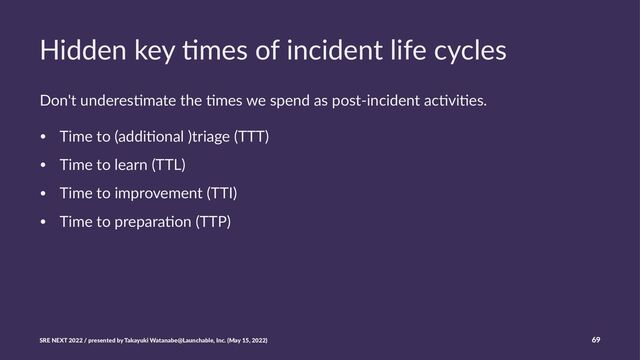 Hidden key )mes of incident life cycles
Don't underes,mate the ,mes we spend as post-incident ac,vi,es.
• Time to (addi,onal )triage (TTT)
• Time to learn (TTL)
• Time to improvement (TTI)
• Time to prepara,on (TTP)
SRE NEXT 2022 / presented by Takayuki Watanabe@Launchable, Inc. (May 15, 2022) 69
