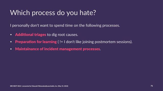 Which process do you hate?
I personally don't want to spend 0me on the following processes.
• Addi$onal triages to dig root causes.
• Prepara$on for learning ( != I don't like joining postmortem sessions).
• Maintainance of incident management processes.
SRE NEXT 2022 / presented by Takayuki Watanabe@Launchable, Inc. (May 15, 2022) 71
